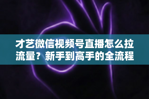 才艺微信视频号直播怎么拉流量？新手到高手的全流程引流实战指南