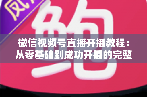 微信视频号直播开播教程:从零基础到成功开播的完整指南,新手一看就会 微信视频号直播开播教程:从零基础到成功开播的完整指南,新手一看就会