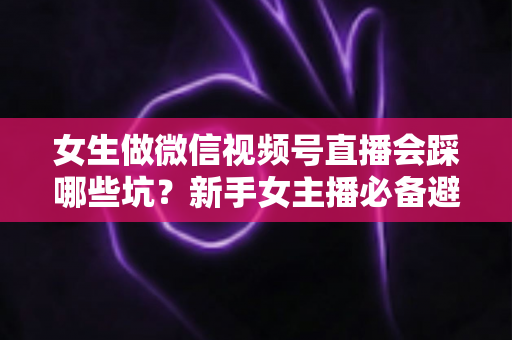 女生做微信视频号直播会踩哪些坑?新手女主播必备避坑指南与实战经验分享 女生做微信视频号直播会踩哪些坑?新手女主播必备避坑指南与实战经验分享