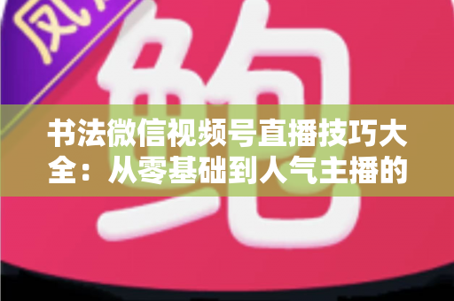 书法微信视频号直播技巧大全：从零基础到人气主播的实战指南