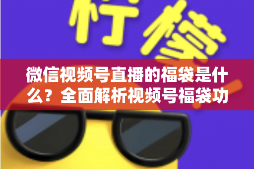 微信视频号直播的福袋是什么？全面解析视频号福袋功能、玩法与运营技巧