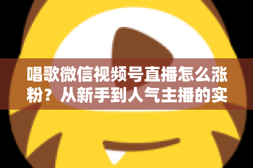 唱歌微信视频号直播怎么涨粉?从新手到人气主播的实战涨粉指南 唱歌微信视频号直播怎么涨粉?从新手到人气主播的实战涨粉指南
