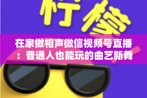 在家做相声微信视频号直播:普通人也能玩的曲艺新舞台——零成本入门到稳定涨粉的实战指南 在家做相声微信视频号直播:普通人也能玩的曲艺新舞台——零成本入门到稳定涨粉的实战指南