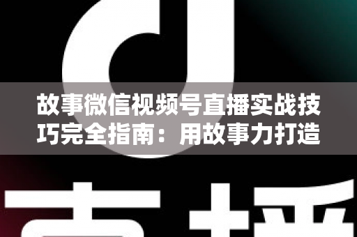 故事微信视频号直播实战技巧完全指南：用故事力打造高留存、高转化的爆款直播间