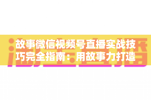 故事微信视频号直播实战技巧完全指南：用故事力打造高留存、高转化的爆款直播间