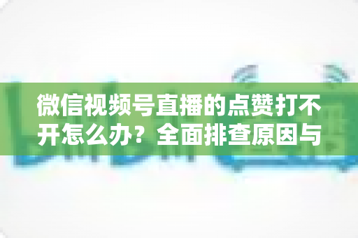 微信视频号直播的点赞打不开怎么办?全面排查原因与实用解决方案指南 微信视频号直播的点赞打不开怎么办?全面排查原因与实用解决方案指南