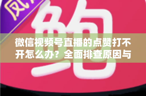 微信视频号直播的点赞打不开怎么办?全面排查原因与实用解决方案指南 微信视频号直播的点赞打不开怎么办?全面排查原因与实用解决方案指南
