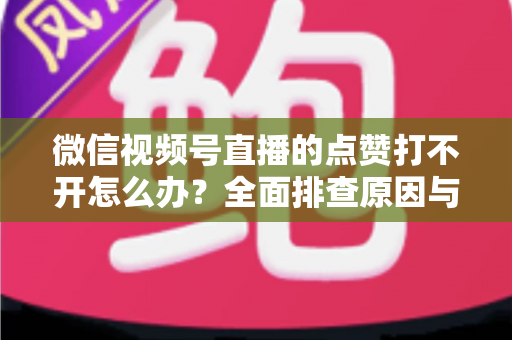 微信视频号直播的点赞打不开怎么办?全面排查原因与实用解决方案指南 微信视频号直播的点赞打不开怎么办?全面排查原因与实用解决方案指南