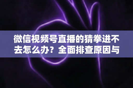 微信视频号直播的猜拳进不去怎么办？全面排查原因与高效解决方案大公开