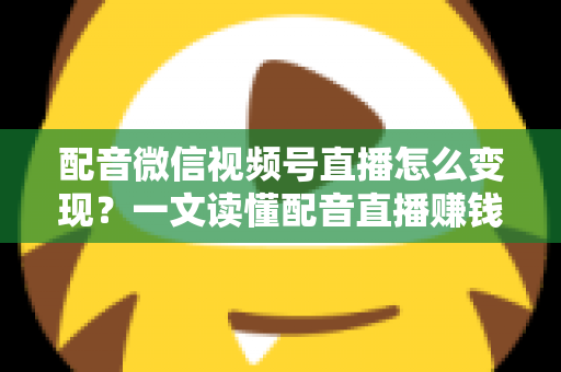 配音微信视频号直播怎么变现？一文读懂配音直播赚钱的实用方法与运营技巧