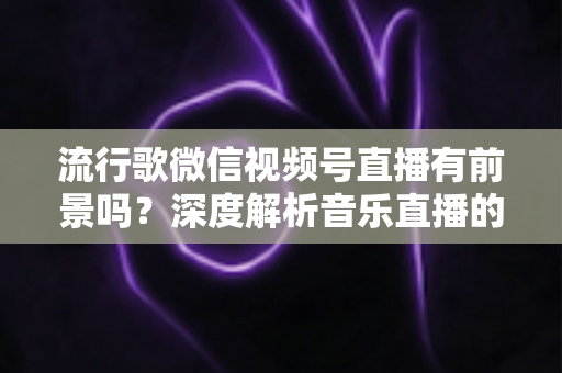 流行歌微信视频号直播有前景吗？深度解析音乐直播的机遇、挑战与变现路径
