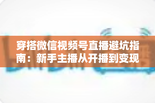 穿搭微信视频号直播避坑指南：新手主播从开播到变现的全流程避雷手册