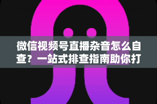 微信视频号直播杂音怎么自查？一站式排查指南助你打造高清纯净直播间