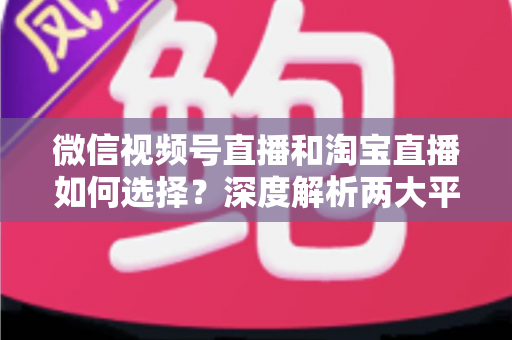 微信视频号直播和淘宝直播如何选择？深度解析两大平台差异与最佳运营策略