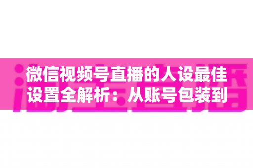 微信视频号直播的人设最佳设置全解析：从账号包装到互动细节，打造高辨识度、高信任度直播人设的实战指南