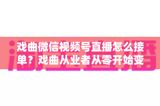 戏曲微信视频号直播怎么接单？戏曲从业者从零开始变现的实战全攻略