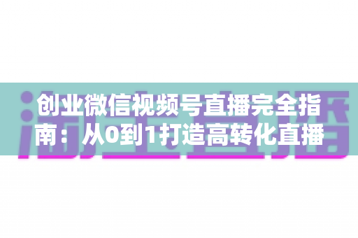 创业微信视频号直播完全指南：从0到1打造高转化直播间的实战秘籍