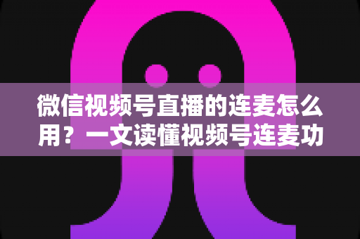 微信视频号直播的连麦怎么用?一文读懂视频号连麦功能全流程与实战技巧 微信视频号直播的连麦怎么用?一文读懂视频号连麦功能全流程与实战技巧