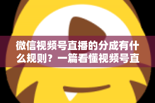 微信视频号直播的分成有什么规则？一篇看懂视频号直播分成机制、比例与提现全流程