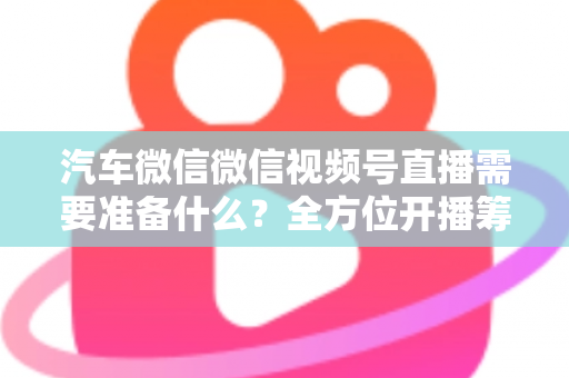 汽车微信微信视频号直播需要准备什么？全方位开播筹备清单与实战指南（2025最新版）