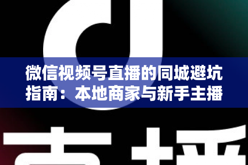 微信视频号直播的同城避坑指南：本地商家与新手主播必看的实战防坑手册