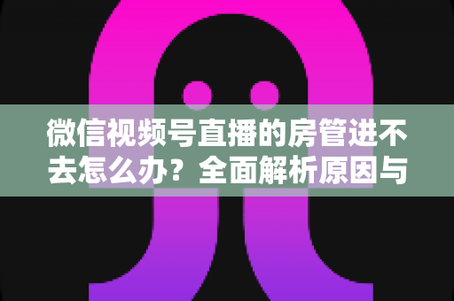 微信视频号直播的房管进不去怎么办？全面解析原因与实用解决方案指南