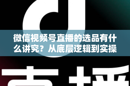 微信视频号直播的选品有什么讲究？从底层逻辑到实操落地的选品全攻略