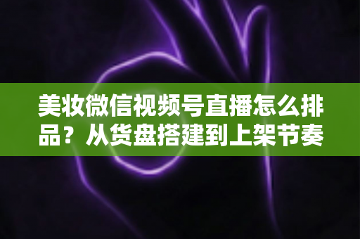美妆微信视频号直播怎么排品？从货盘搭建到上架节奏的高转化排品实战指南