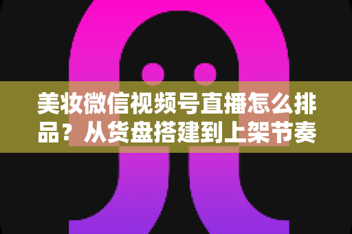 美妆微信视频号直播怎么排品？从货盘搭建到上架节奏的高转化排品实战指南