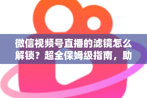 微信视频号直播的滤镜怎么解锁？超全保姆级指南，助你一键开启高清精致直播画面