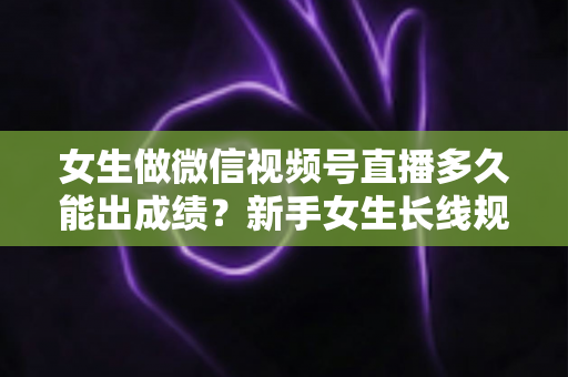 女生做微信视频号直播多久能出成绩？新手女生长线规划与快速突破全指南
