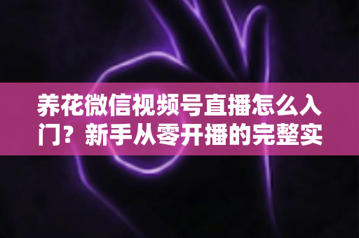 养花微信视频号直播怎么入门？新手从零开播的完整实操指南