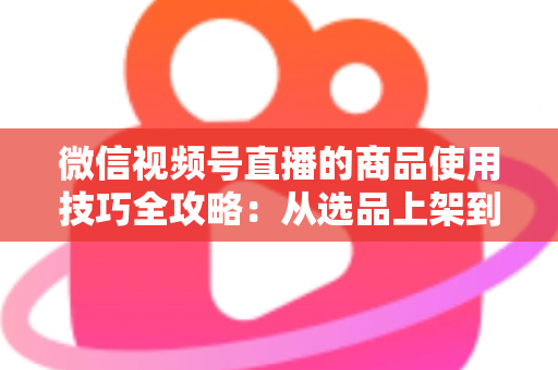 微信视频号直播的商品使用技巧全攻略：从选品上架到展示转化，一篇文章带你掌握带货核心方法