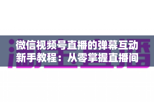 微信视频号直播的弹幕互动新手教程：从零掌握直播间弹幕互动技巧，快速提升人气与粉丝粘性