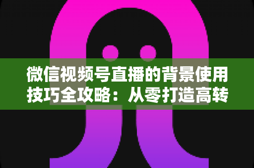 微信视频号直播的背景使用技巧全攻略：从零打造高转化专业直播间