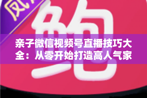 亲子微信视频号直播技巧大全:从零开始打造高人气家庭直播间的实战指南 亲子微信视频号直播技巧大全:从零开始打造高人气家庭直播间的实战指南