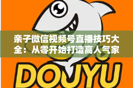 亲子微信视频号直播技巧大全：从零开始打造高人气家庭直播间的实战指南