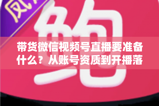 带货微信视频号直播要准备什么?从账号资质到开播落地的全流程准备清单与实操指南 带货微信视频号直播要准备什么?从账号资质到开播落地的全流程准备清单与实操指南