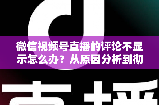 微信视频号直播的评论不显示怎么办？从原因分析到彻底解决的完整指南
