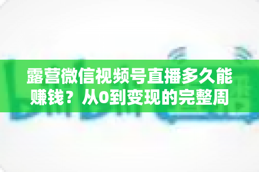 露营微信视频号直播多久能赚钱？从0到变现的完整周期解析与实操建议