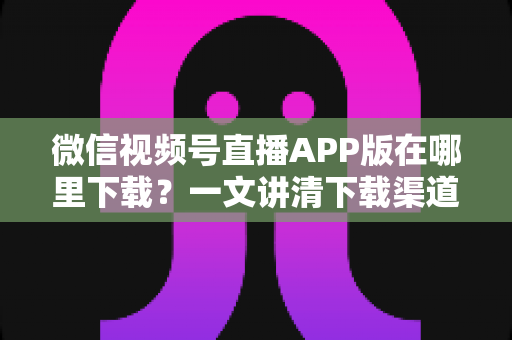 微信视频号直播APP版在哪里下载?一文讲清下载渠道与开播全流程,新手也能轻松上手 微信视频号直播APP版在哪里下载?一文讲清下载渠道与开播全流程,新手也能轻松上手