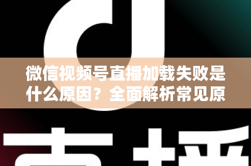 微信视频号直播加载失败是什么原因?全面解析常见原因与实用解决方案 微信视频号直播加载失败是什么原因?全面解析常见原因与实用解决方案