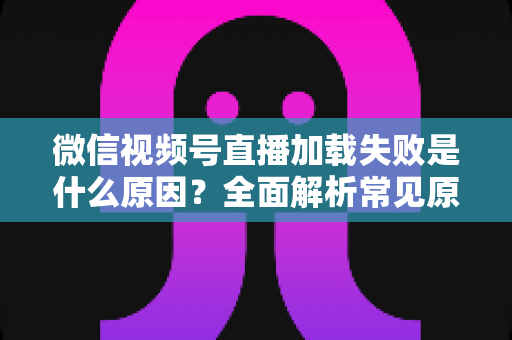 微信视频号直播加载失败是什么原因?全面解析常见原因与实用解决方案 微信视频号直播加载失败是什么原因?全面解析常见原因与实用解决方案