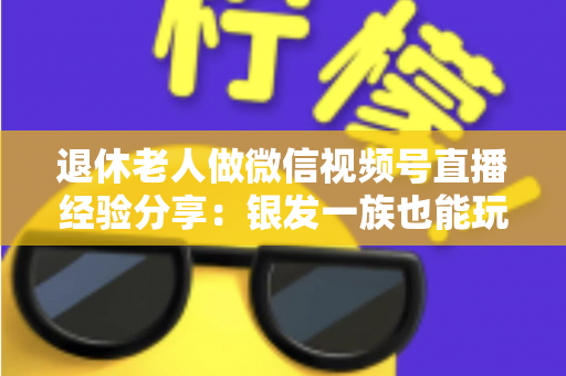 退休老人做微信视频号直播经验分享：银发一族也能玩转直播间的实用指南