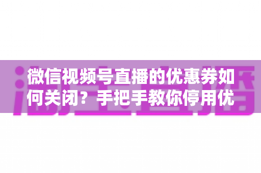 微信视频号直播的优惠券如何关闭？手把手教你停用优惠券的完整步骤与避坑指南