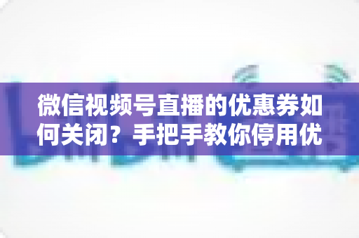 微信视频号直播的优惠券如何关闭？手把手教你停用优惠券的完整步骤与避坑指南