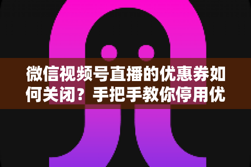微信视频号直播的优惠券如何关闭？手把手教你停用优惠券的完整步骤与避坑指南