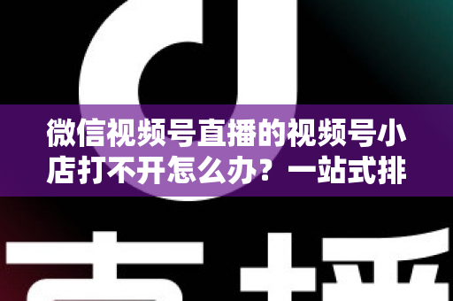 微信视频号直播的视频号小店打不开怎么办？一站式排查与解决方案全指南