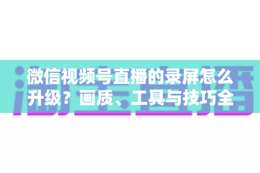 微信视频号直播的录屏怎么升级？画质、工具与技巧全方位进阶指南
