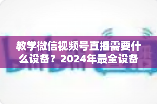 教学微信视频号直播需要什么设备？2024年最全设备清单与选择指南，助你轻松打造高质量知识课堂